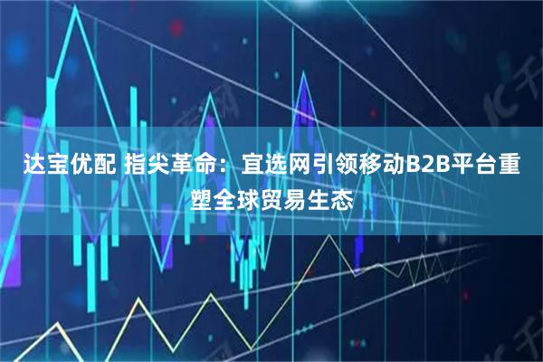 达宝优配 指尖革命：宜选网引领移动B2B平台重塑全球贸易生态