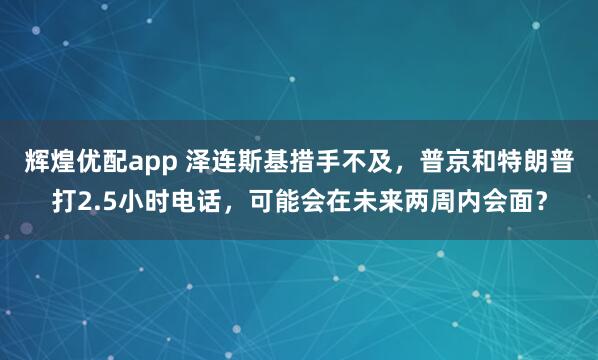 辉煌优配app 泽连斯基措手不及，普京和特朗普打2.5小时电话，可能会在未来两周内会面？