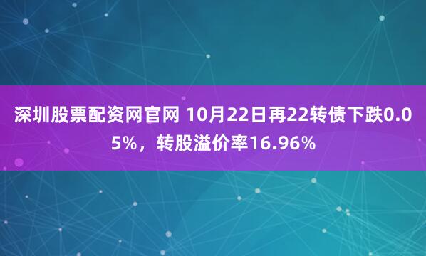 深圳股票配资网官网 10月22日再22转债下跌0.05%，转股溢价率16.96%