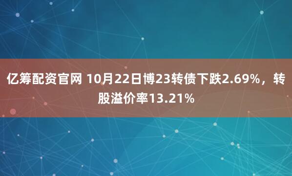 亿筹配资官网 10月22日博23转债下跌2.69%，转股溢价率13.21%