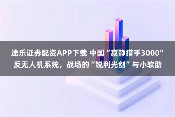 途乐证券配资APP下载 中国“寂静猎手3000”反无人机系统，战场的“锐利光剑”与小软肋