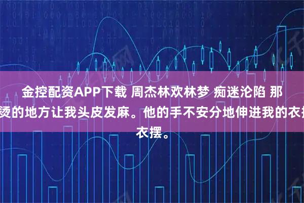 金控配资APP下载 周杰林欢林梦 痴迷沦陷 那滚烫的地方让我头皮发麻。他的手不安分地伸进我的衣摆。