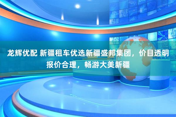龙辉优配 新疆租车优选新疆盛邦集团，价目透明报价合理，畅游大美新疆