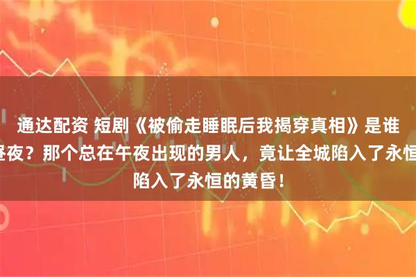 通达配资 短剧《被偷走睡眠后我揭穿真相》是谁在偷换昼夜？那个总在午夜出现的男人，竟让全城陷入了永恒的黄昏！