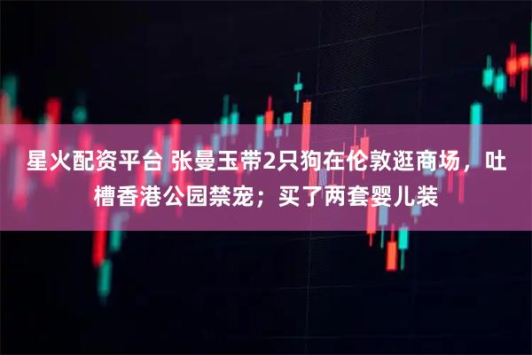 星火配资平台 张曼玉带2只狗在伦敦逛商场，吐槽香港公园禁宠；买了两套婴儿装