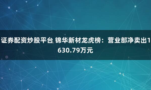 证券配资炒股平台 锦华新材龙虎榜:营业部净卖出1630.79万元