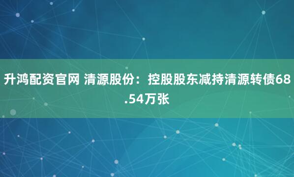 升鸿配资官网 清源股份：控股股东减持清源转债68.54万张