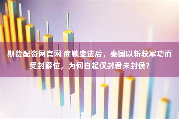 期货配资网官网 商鞅变法后，秦国以斩获军功而受封爵位，为何白起仅封君未封侯？