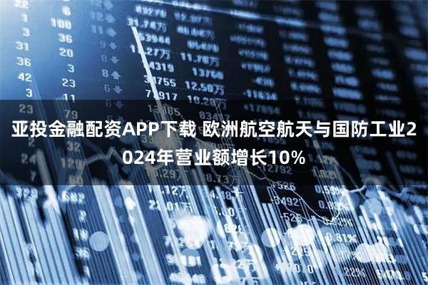 亚投金融配资APP下载 欧洲航空航天与国防工业2024年营业额增长10%