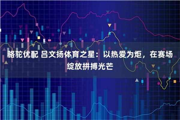 骆驼优配 吕文扬体育之星：以热爱为炬，在赛场绽放拼搏光芒