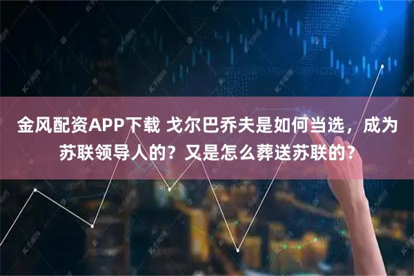 金风配资APP下载 戈尔巴乔夫是如何当选，成为苏联领导人的？又是怎么葬送苏联的？