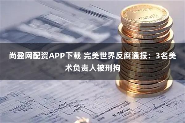 尚盈网配资APP下载 完美世界反腐通报：3名美术负责人被刑拘