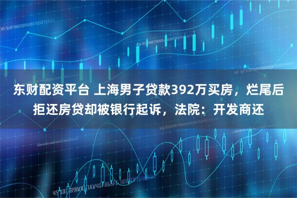 东财配资平台 上海男子贷款392万买房，烂尾后拒还房贷却被银行起诉，法院：开发商还