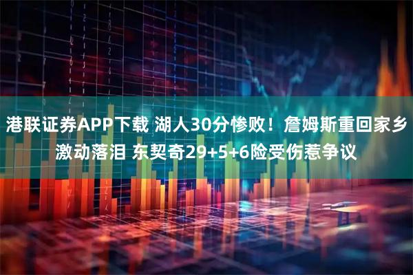 港联证券APP下载 湖人30分惨败!詹姆斯重回家乡激动落泪 东契奇29+5+6险受伤惹争议