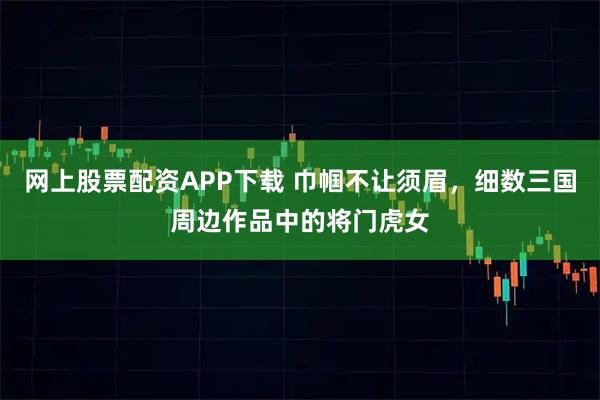 网上股票配资APP下载 巾帼不让须眉，细数三国周边作品中的将门虎女