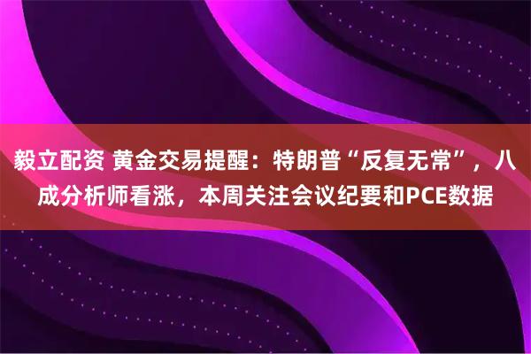毅立配资 黄金交易提醒：特朗普“反复无常”，八成分析师看涨，本周关注会议纪要和PCE数据
