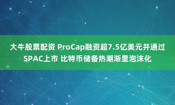 大牛股票配资 ProCap融资超7.5亿美元并通过SPAC上市 比特币储备热潮渐显泡沫化