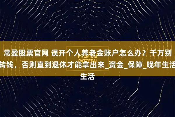 常盈股票官网 误开个人养老金账户怎么办？千万别转钱，否则直到退休才能拿出来_资金_保障_晚年生活
