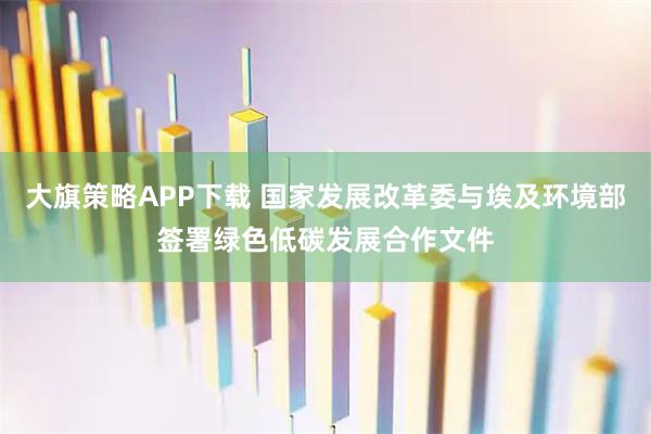 大旗策略APP下载 国家发展改革委与埃及环境部签署绿色低碳发展合作文件
