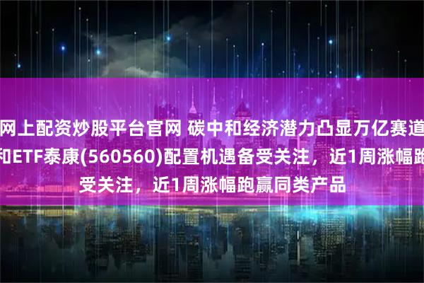 网上配资炒股平台官网 碳中和经济潜力凸显万亿赛道价值，碳中和ETF泰康(560560)配置机遇备受关注，近1周涨幅跑赢同类产品