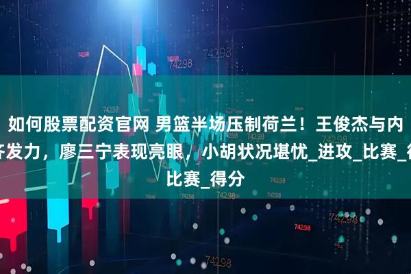 如何股票配资官网 男篮半场压制荷兰！王俊杰与内线齐发力，廖三宁表现亮眼，小胡状况堪忧_进攻_比赛_得分