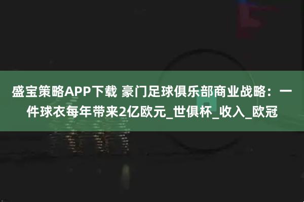 盛宝策略APP下载 豪门足球俱乐部商业战略：一件球衣每年带来2亿欧元_世俱杯_收入_欧冠