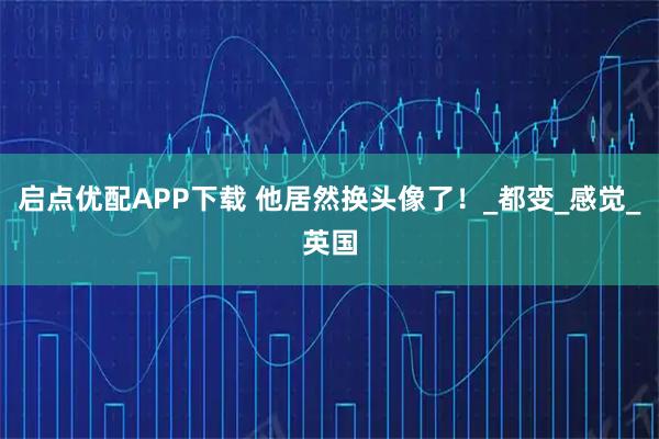 启点优配APP下载 他居然换头像了！_都变_感觉_英国