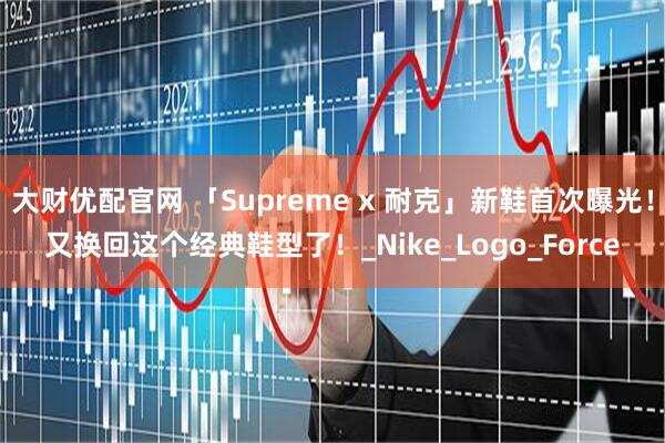 大财优配官网 「Supreme x 耐克」新鞋首次曝光！又换回这个经典鞋型了！_Nike_Logo_Force