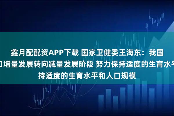 鑫月配配资APP下载 国家卫健委王海东：我国总体上由人口增量发展转向减量发展阶段 努力保持适度的生育水平和人口规模