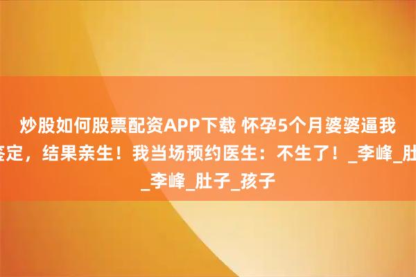 炒股如何股票配资APP下载 怀孕5个月婆婆逼我做亲子鉴定，结果亲生！我当场预约医生：不生了！_李峰_肚子_孩子