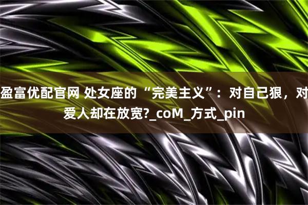 盈富优配官网 处女座的 “完美主义”：对自己狠，对爱人却在放宽?_coM_方式_pin