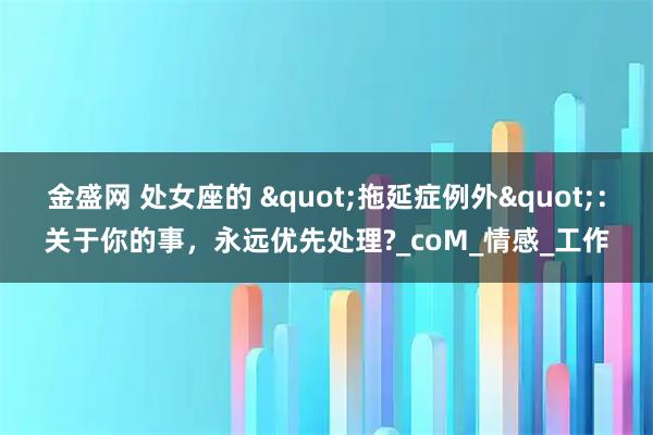 金盛网 处女座的 "拖延症例外"：关于你的事，永远优先处理?_coM_情感_工作