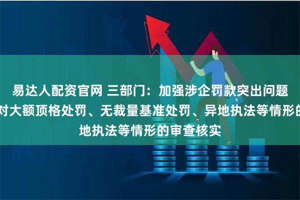 易达人配资官网 三部门：加强涉企罚款突出问题治理 注重对大额顶格处罚、无裁量基准处罚、异地执法等情形的审查核实