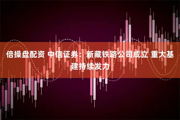 倍操盘配资 中信证券：新藏铁路公司成立 重大基建持续发力