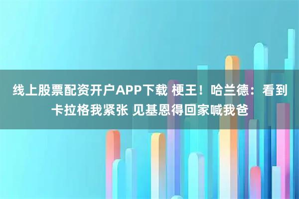 线上股票配资开户APP下载 梗王！哈兰德：看到卡拉格我紧张 见基恩得回家喊我爸