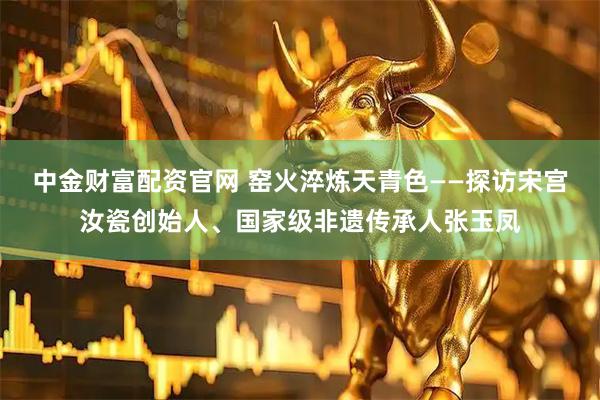 中金财富配资官网 窑火淬炼天青色——探访宋宫汝瓷创始人、国家级非遗传承人张玉凤