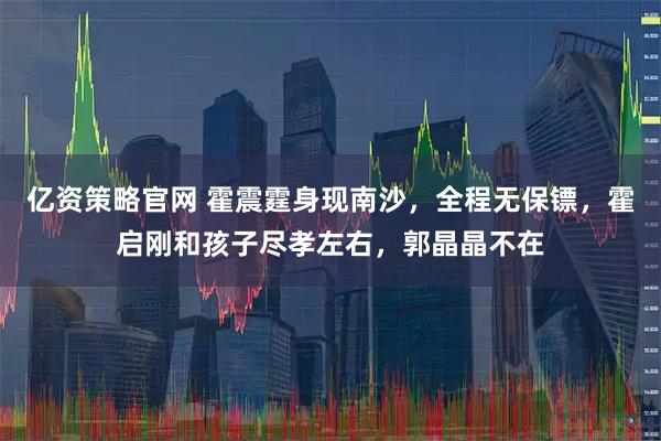 亿资策略官网 霍震霆身现南沙，全程无保镖，霍启刚和孩子尽孝左右，郭晶晶不在
