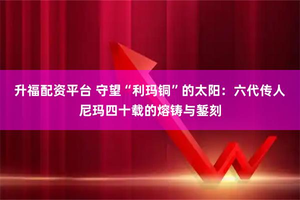 升福配资平台 守望“利玛铜”的太阳：六代传人尼玛四十载的熔铸与錾刻