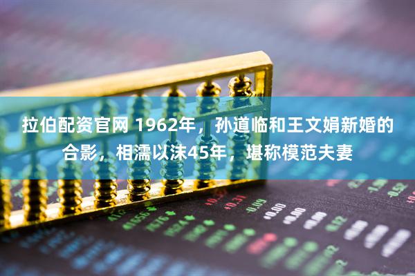 拉伯配资官网 1962年，孙道临和王文娟新婚的合影，相濡以沫45年，堪称模范夫妻