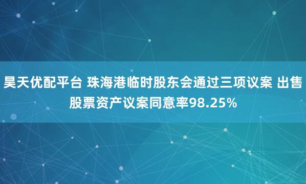 昊天优配平台 珠海港临时股东会通过三项议案 出售股票资产议案同意率98.25%