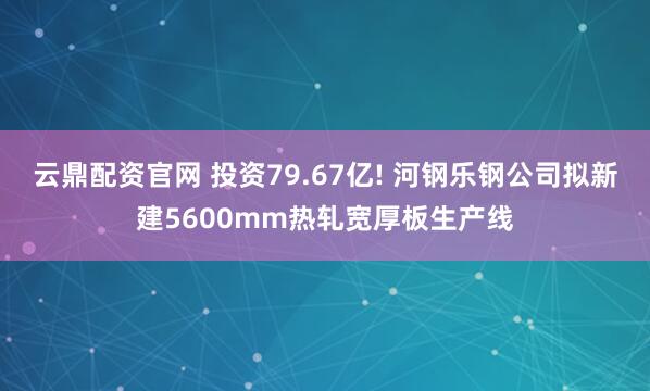 云鼎配资官网 投资79.67亿! 河钢乐钢公司拟新建5600mm热轧宽厚板生产线