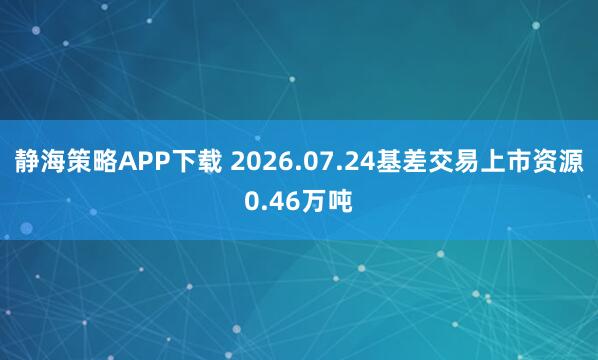 静海策略APP下载 2026.07.24基差交易上市资源0.46万吨