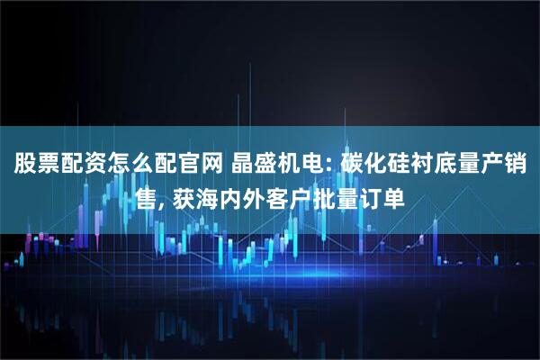 股票配资怎么配官网 晶盛机电: 碳化硅衬底量产销售, 获海内外客户批量订单